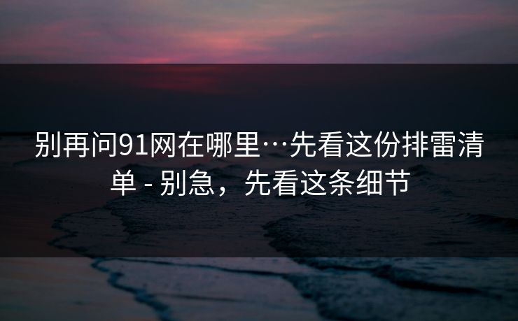 别再问91网在哪里…先看这份排雷清单 - 别急，先看这条细节
