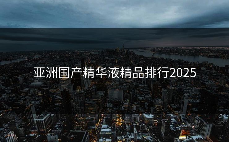 亚洲国产精华液精品排行2025