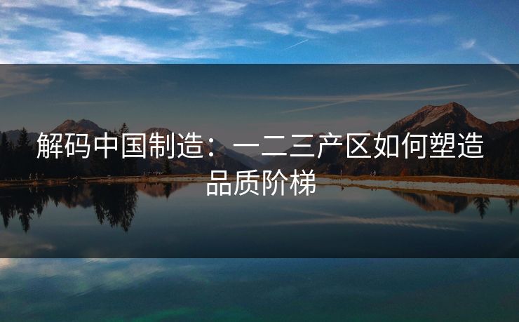 解码中国制造：一二三产区如何塑造品质阶梯