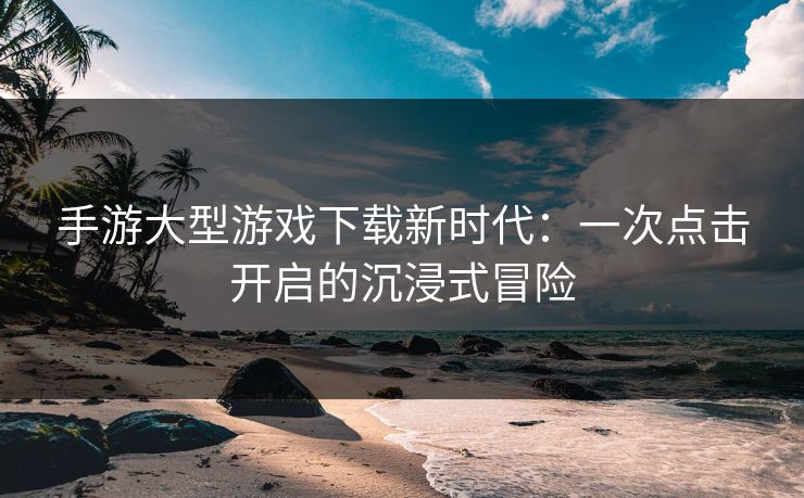 手游大型游戏下载新时代：一次点击开启的沉浸式冒险