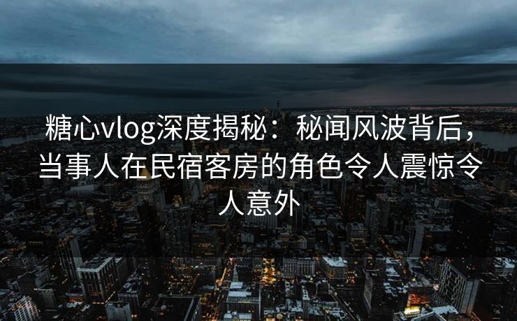 糖心vlog深度揭秘:秘闻风波背后,当事人在民宿客房的角色令人震惊令人意外