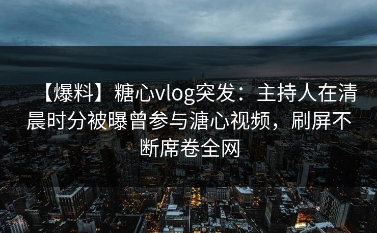 【爆料】糖心vlog突发：主持人在清晨时分被曝曾参与溏心视频，刷屏不断席卷全网