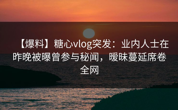 【爆料】糖心vlog突发：业内人士在昨晚被曝曾参与秘闻，暧昧蔓延席卷全网