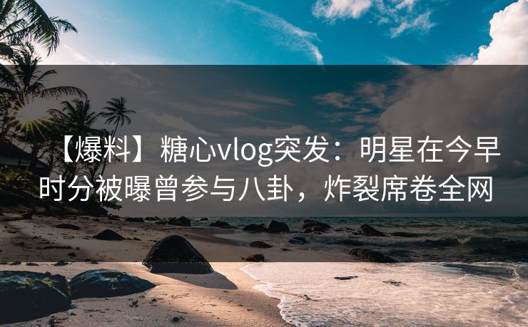 【爆料】糖心vlog突发:明星在今早时分被曝曾参与八卦,炸裂席卷全网