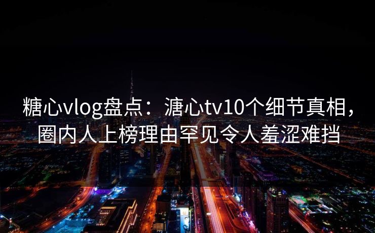 糖心vlog盘点：溏心tv10个细节真相，圈内人上榜理由罕见令人羞涩难挡