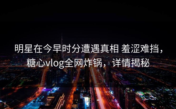 明星在今早时分遭遇真相 羞涩难挡,糖心vlog全网炸锅,详情揭秘