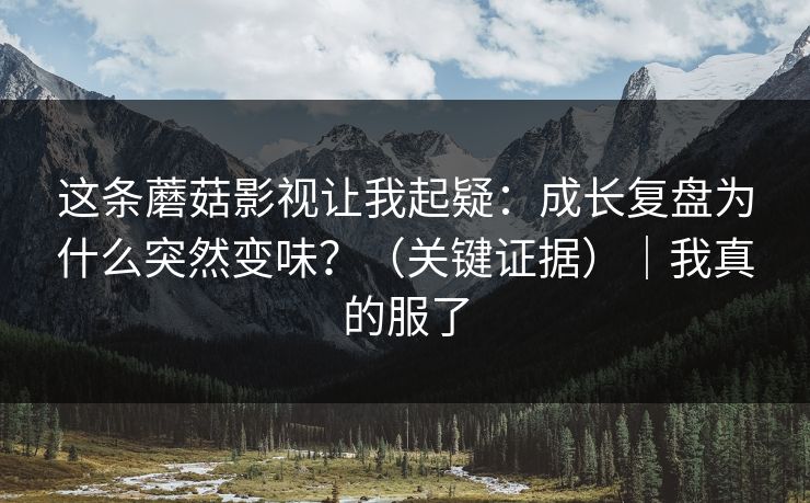 这条蘑菇影视让我起疑：成长复盘为什么突然变味？（关键证据）｜我真的服了