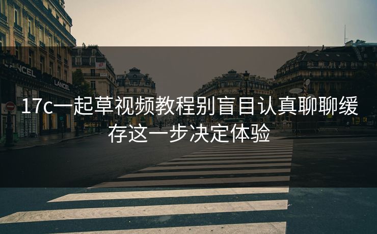 17c一起草视频教程别盲目认真聊聊缓存这一步决定体验
