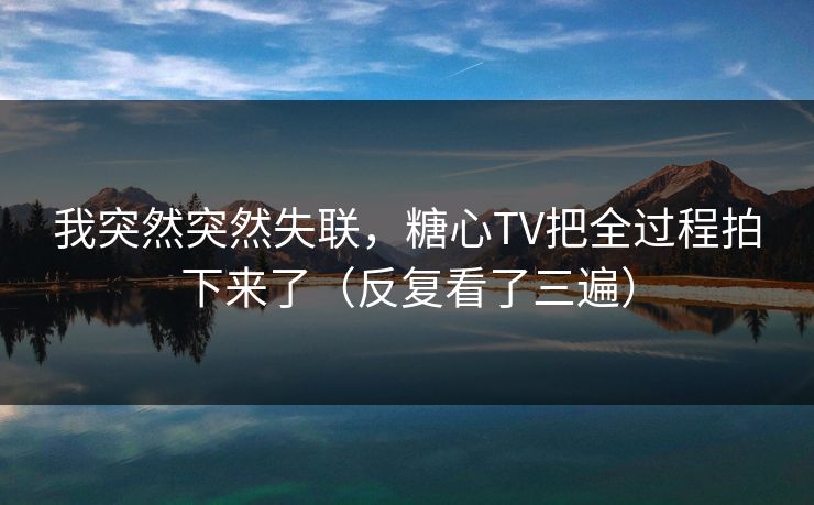 我突然突然失联，糖心TV把全过程拍下来了（反复看了三遍）
