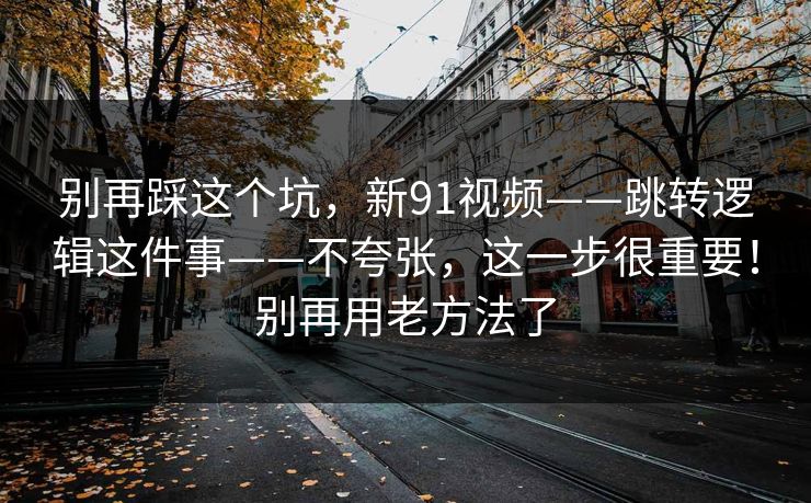 别再踩这个坑，新91视频——跳转逻辑这件事——不夸张，这一步很重要！别再用老方法了