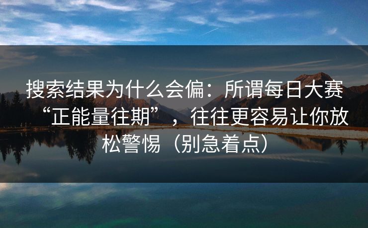 搜索结果为什么会偏：所谓每日大赛“正能量往期”，往往更容易让你放松警惕（别急着点）
