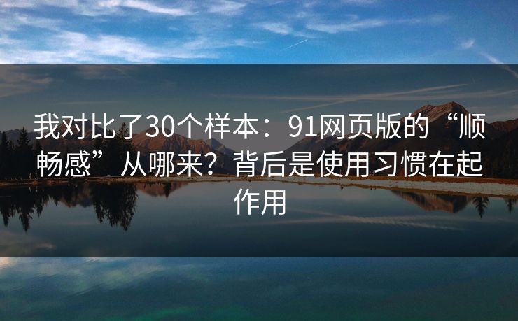 我对比了30个样本：91网页版的“顺畅感”从哪来？背后是使用习惯在起作用