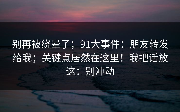 别再被绕晕了；91大事件：朋友转发给我；关键点居然在这里！我把话放这：别冲动