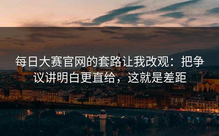 每日大赛官网的套路让我改观：把争议讲明白更直给，这就是差距