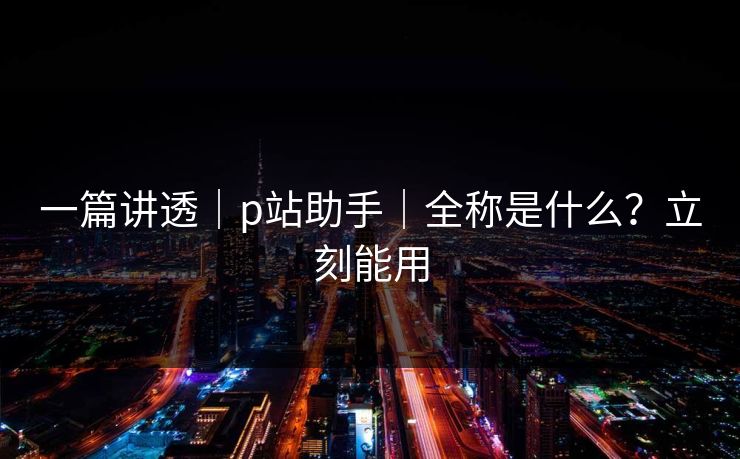 一篇讲透|p站助手|全称是什么?立刻能用