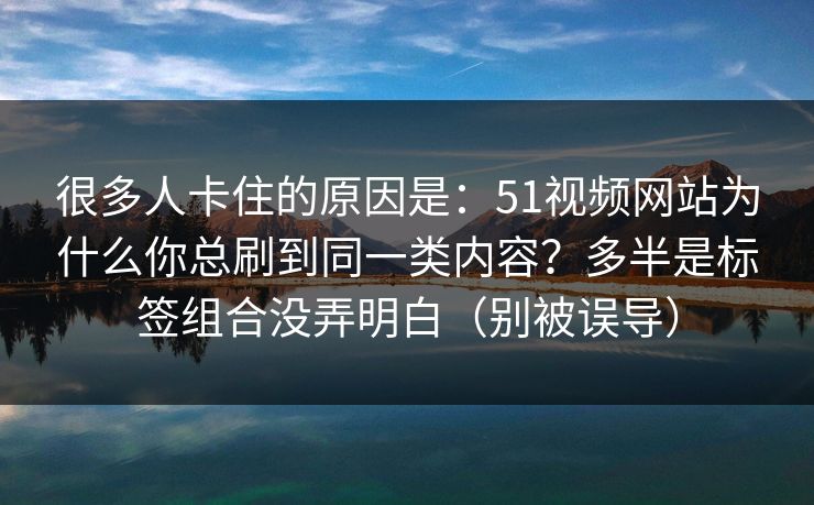 很多人卡住的原因是：51视频网站为什么你总刷到同一类内容？多半是标签组合没弄明白（别被误导）