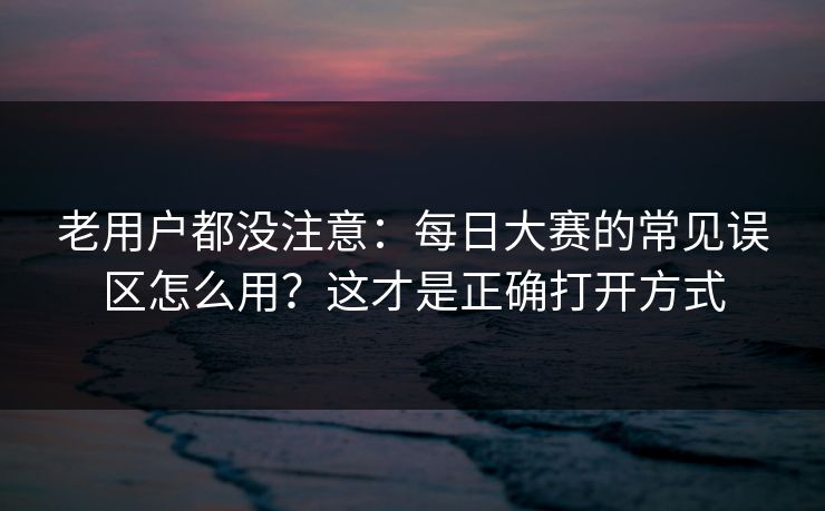 老用户都没注意：每日大赛的常见误区怎么用？这才是正确打开方式