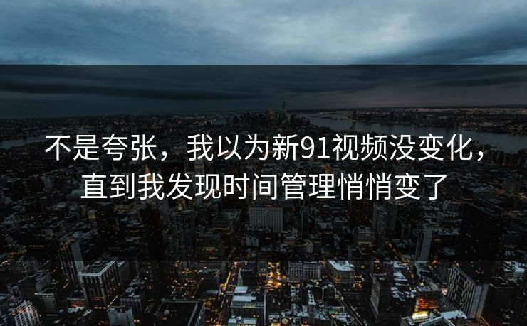 不是夸张，我以为新91视频没变化，直到我发现时间管理悄悄变了
