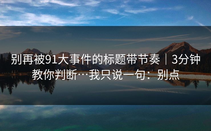 别再被91大事件的标题带节奏|3分钟教你判断…我只说一句:别点