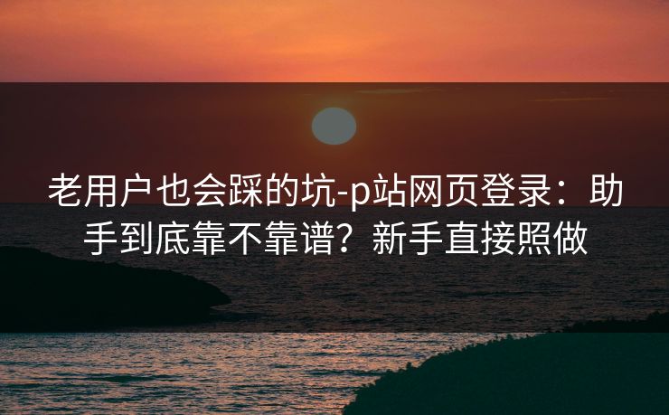 老用户也会踩的坑-p站网页登录:助手到底靠不靠谱?新手直接照做