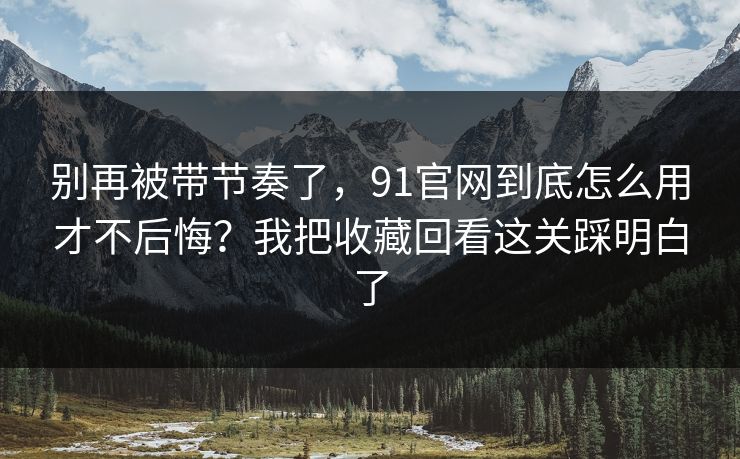 别再被带节奏了,91官网到底怎么用才不后悔?我把收藏回看这关踩明白了