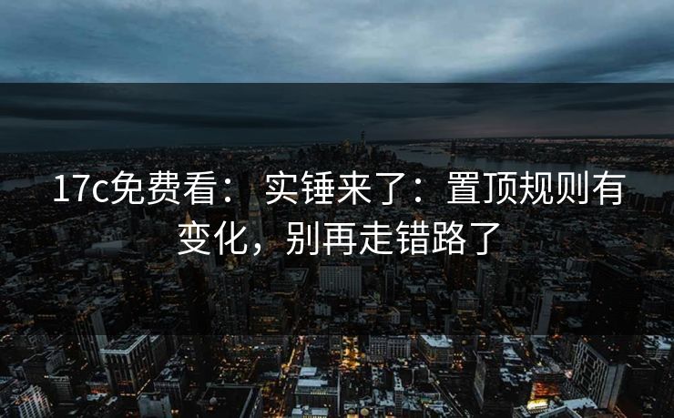 17c免费看: 实锤来了:置顶规则有变化,别再走错路了